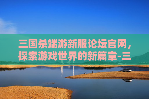 三国杀端游新服论坛官网，探索游戏世界的新篇章-三国杀端游新服论坛官网下载