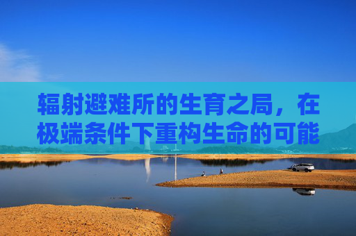 辐射避难所的生育之局，在极端条件下重构生命的可能性-辐射避难所怎么生孩子要多久