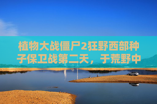 植物大战僵尸2狂野西部种子保卫战第二天，于荒野中重塑防线，在挑战中沉淀意志-植物大战僵尸2狂野西部第23天困难