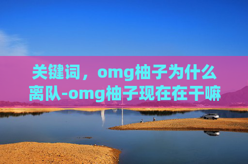 关键词，omg柚子为什么离队-omg柚子现在在干嘛