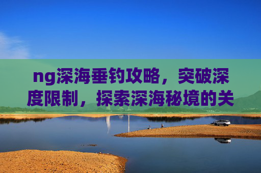 ng深海垂钓攻略，突破深度限制，探索深海秘境的关键路径-ngage深海垂钓攻略