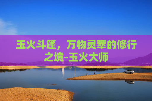 玉火斗篷，万物灵萃的修行之境-玉火大师