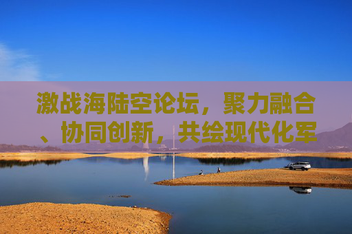 激战海陆空论坛，聚力融合、协同创新，共绘现代化军事发展新图景-激战海陆空论坛怎么进