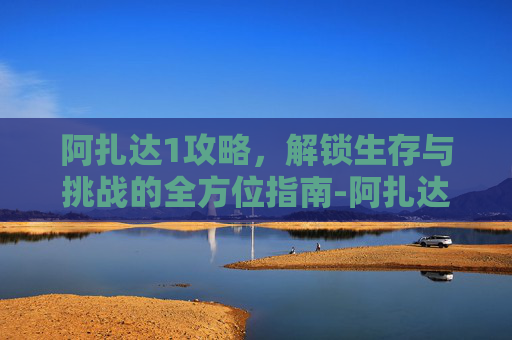 阿扎达1攻略，解锁生存与挑战的全方位指南-阿扎达攻略关