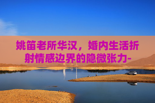 姚笛老所华汉,婚内生活折射情感边界的隐微张力- 姚笛老所华汉,婚内生活折射情感边界的隐微张力-