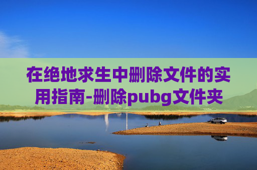 在绝地求生中删除文件的实用指南-删除pubg文件夹 在绝地求生中删除文件的实用指南-删除pubg文件夹