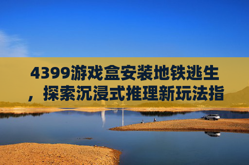 4399游戏盒安装地铁逃生，探索沉浸式推理新玩法指南-4399游戏盒安装地铁逃生lhl