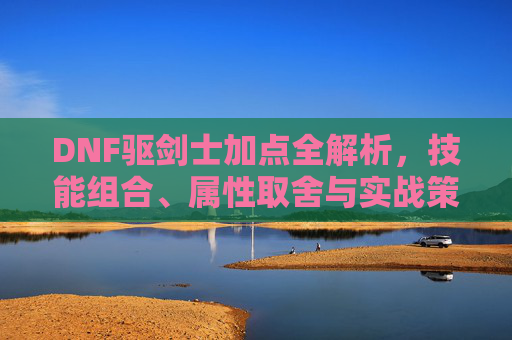 DNF驱剑士加点全解析，技能组合、属性取舍与实战策略-dnf驭剑士加点