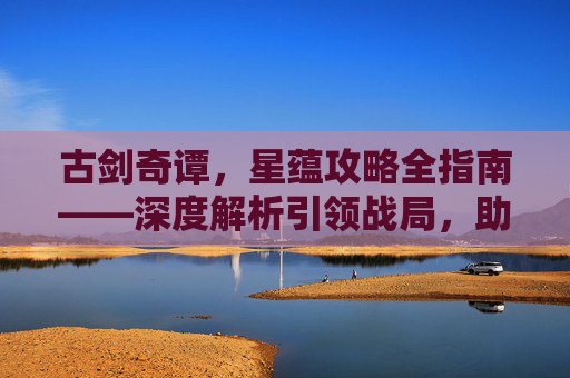 古剑奇谭，星蕴攻略全指南——深度解析引领战局，助力玩家通关-古剑奇谭攻略星蕴怎么获得