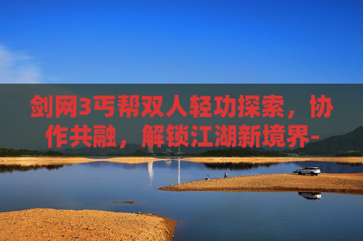 剑网3丐帮双人轻功探索,协作共融,解锁江湖新境界-剑网3丐帮双人轻功攻略 剑网3丐帮双人轻功探索,协作共融,解锁江湖新境界-剑网3丐帮双人轻功攻略