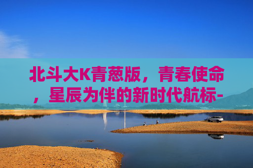 北斗大K青葱版,青春使命,星辰为伴的新时代航标-北斗青葱N6 北斗大K青葱版,青春使命,星辰为伴的新时代航标-北斗青葱N6