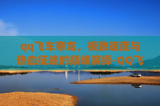 qq飞车帝龙,极致速度与热血征途的巅峰演绎-QQ飞车帝龙视频 qq飞车帝龙,极致速度与热血征途的巅峰演绎-QQ飞车帝龙视频