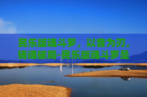 民乐版魂斗罗，以音为刃，铸魂破局-民乐版魂斗罗是谁唱的