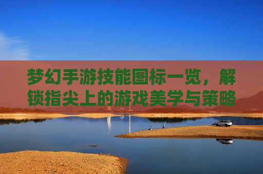 梦幻手游技能图标一览，解锁指尖上的游戏美学与策略-梦幻手游技能图标一览表