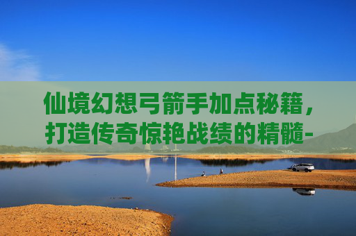 仙境幻想弓箭手加点秘籍，打造传奇惊艳战绩的精髓-仙境幻想弓箭手加点攻略
