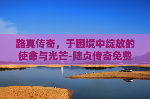 路真传奇,于困境中绽放的使命与光芒-陆贞传奇免费全集59集剧情 路真传奇,于困境中绽放的使命与光芒-陆贞传奇免费全集59集剧情