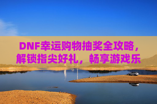 DNF幸运购物抽奖全攻略，解锁指尖好礼，畅享游戏乐趣新路径-dnf幸运购物抽奖是真的吗