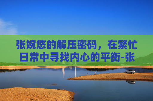 张婉悠的解压密码，在繁忙日常中寻找内心的平衡-张婉悠游戏