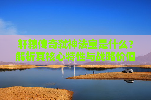 轩辕传奇弑神法宝是什么？解析其核心特性与战略价值-轩辕传奇弑神法宝是什么属性