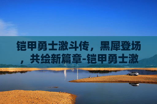 铠甲勇士激斗传，黑犀登场，共绘新篇章-铠甲勇士激斗传黑犀铠甲现在开启了吗视频