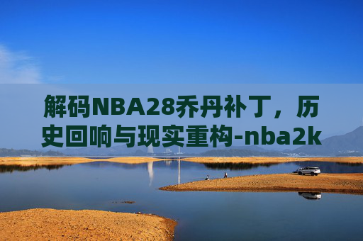 解码NBA28乔丹补丁，历史回响与现实重构-nba2k23乔丹面部补丁文件