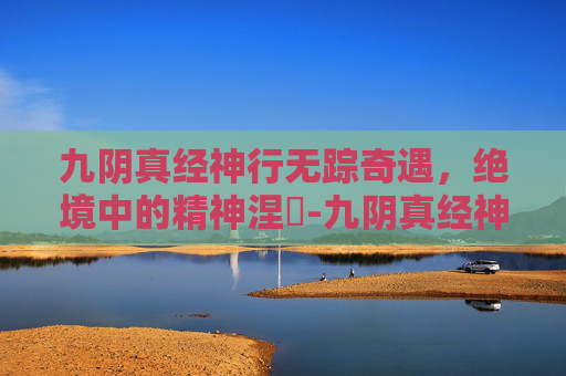 九阴真经神行无踪奇遇，绝境中的精神涅槃-九阴真经神行无踪的奇遇在哪