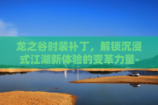 龙之谷时装补丁,解锁沉浸式江湖新体验的变革力量-龙之谷时装补丁制作 龙之谷时装补丁,解锁沉浸式江湖新体验的变革力量-龙之谷时装补丁制作