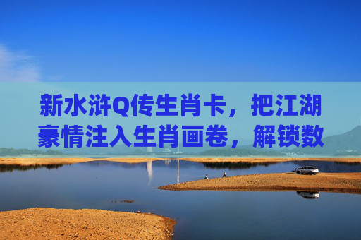 新水浒Q传生肖卡，把江湖豪情注入生肖画卷，解锁数字时代的侠义新境-新水浒q传星神卡缘