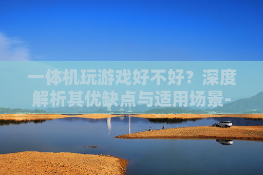 一体机玩游戏好不好？深度解析其优缺点与适用场景-一体机玩游戏好不好用