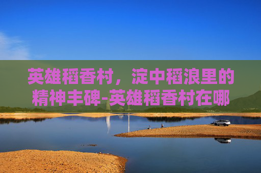 英雄稻香村，淀中稻浪里的精神丰碑-英雄稻香村在哪