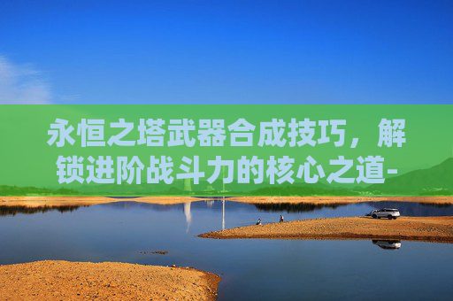 永恒之塔武器合成技巧，解锁进阶战斗力的核心之道-永恒之塔武器合成技巧大全