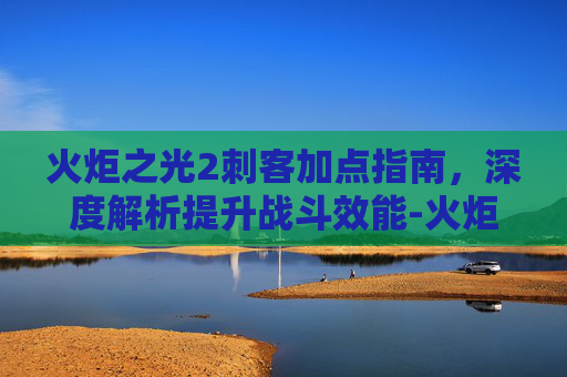 火炬之光2刺客加点指南,深度解析提升战斗效能-火炬之光2刺客加点推荐 火炬之光2刺客加点指南,深度解析提升战斗效能-火炬之光2刺客加点推荐
