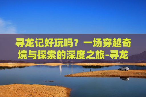 寻龙记好玩吗？一场穿越奇境与探索的深度之旅-寻龙记好玩吗知乎
