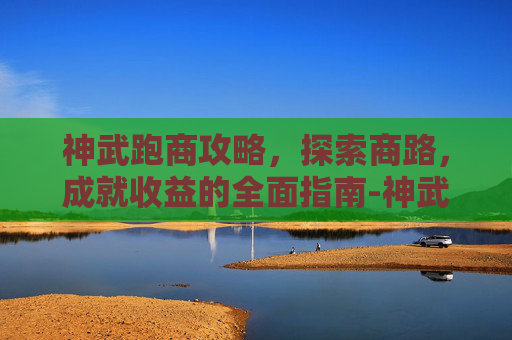 神武跑商攻略，探索商路，成就收益的全面指南-神武跑商攻略大全