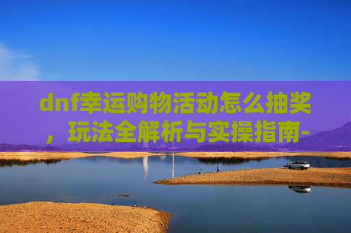 dnf幸运购物活动怎么抽奖，玩法全解析与实操指南-dnf幸运购物活动怎么抽奖的