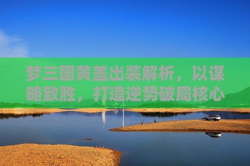 梦三国黄盖出装解析，以谋略致胜，打造逆势破局核心装备体系-梦三国黄盖出装打法