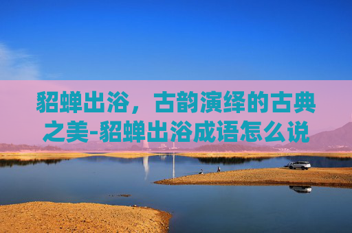 貂蝉出浴，古韵演绎的古典之美-貂蝉出浴成语怎么说