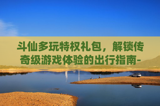 斗仙多玩特权礼包,解锁传奇级游戏体验的出行指南-斗仙礼包领取 斗仙多玩特权礼包,解锁传奇级游戏体验的出行指南-斗仙礼包领取