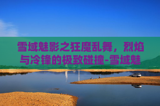 雪域魅影之狂魔乱舞，烈焰与冷锋的极致碰撞-雪域魅影之狂魔乱舞在线观看