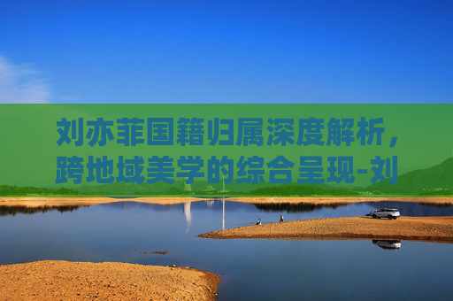 刘亦菲国籍归属深度解析，跨地域美学的综合呈现-刘亦菲总资产多少亿