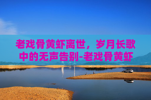 老戏骨黄虾离世，岁月长歌中的无声告别-老戏骨黄虾离世视频