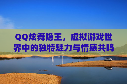 QQ炫舞隐王，虚拟游戏世界中的独特魅力与情感共鸣-qq炫舞隐王贼帅