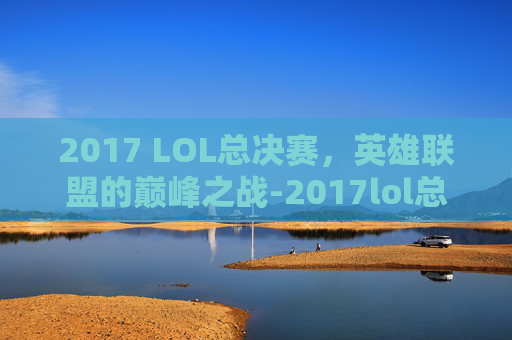 2017 LOL总决赛，英雄联盟的巅峰之战-2017lol总决赛冠军