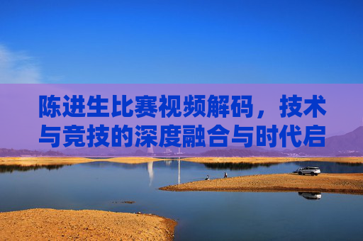 陈进生比赛视频解码，技术与竞技的深度融合与时代启示-陈进生格斗