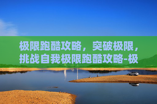极限跑酷攻略，突破极限，挑战自我极限跑酷攻略-极限跑酷游戏视频