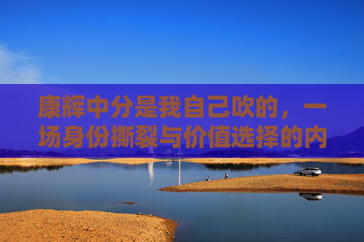 康辉中分是我自己吹的，一场身份撕裂与价值选择的内心独白-康辉口播22分钟念的内容是