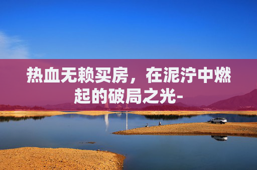 热血无赖买房,在泥泞中燃起的破局之光- 热血无赖买房,在泥泞中燃起的破局之光-