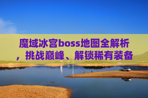 魔域冰宫boss地图全解析，挑战巅峰、解锁稀有装备的核心区域-魔域冰宫boss分布图坐标