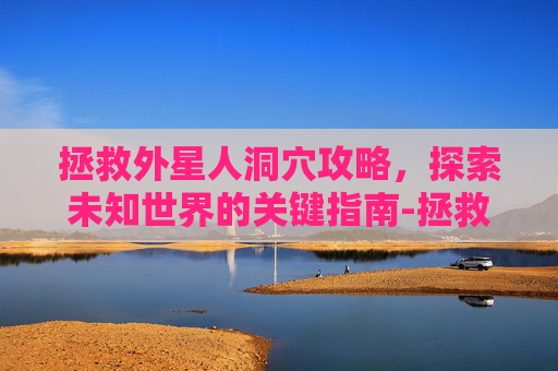 拯救外星人洞穴攻略,探索未知世界的关键指南-拯救外星人洞穴攻略 拯救外星人洞穴攻略,探索未知世界的关键指南-拯救外星人洞穴攻略