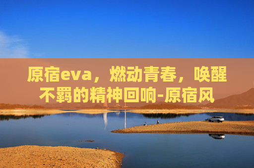 原宿eva,燃动青春,唤醒不羁的精神回响-原宿风 原宿eva,燃动青春,唤醒不羁的精神回响-原宿风